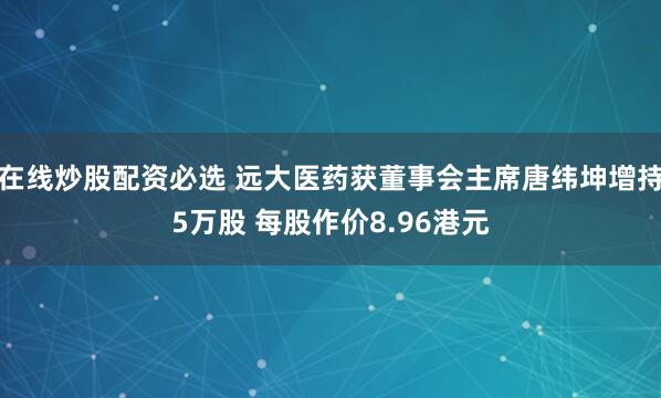在线炒股配资必选 远大医药获董事会主席唐纬坤增持5万股 每股作价8.96港元