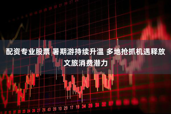 配资专业股票 暑期游持续升温 多地抢抓机遇释放文旅消费潜力