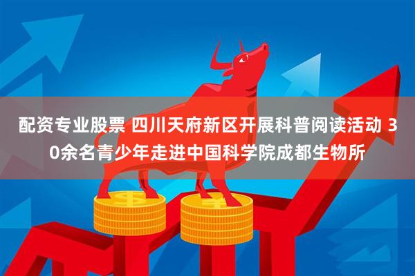 配资专业股票 四川天府新区开展科普阅读活动 30余名青少年走进中国科学院成都生物所