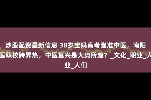 炒股配资最新信息 38岁宝妈高考瞄准中医，南阳国医职校跨界热，中医复兴是大势所趋？_文化_职业_人们