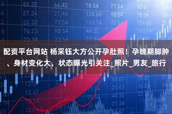 配资平台网站 杨采钰大方公开孕肚照！孕晚期脚肿、身材变化大，状态曝光引关注_照片_男友_旅行