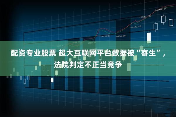 配资专业股票 超大互联网平台数据被“寄生”，法院判定不正当竞争