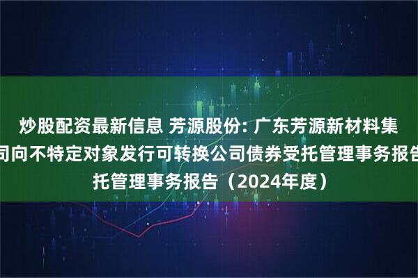 炒股配资最新信息 芳源股份: 广东芳源新材料集团股份有限公司向不特定对象发行可转换公司债券受托管理事务报告（2024年度）