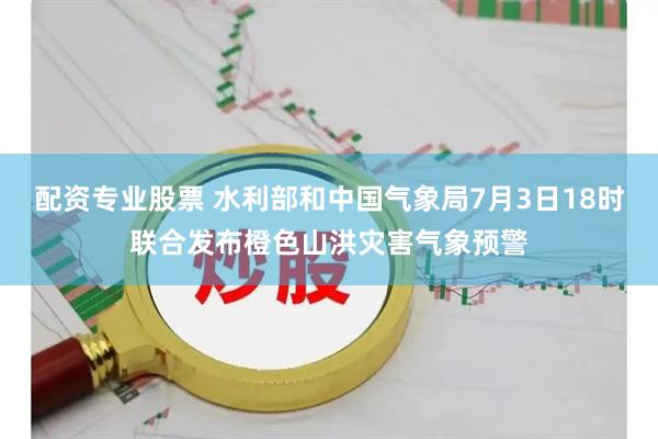 配资专业股票 水利部和中国气象局7月3日18时联合发布橙色山洪灾害气象预警