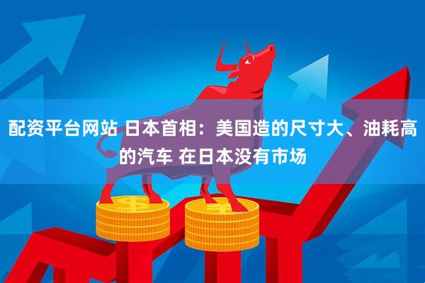 配资平台网站 日本首相：美国造的尺寸大、油耗高的汽车 在日本没有市场