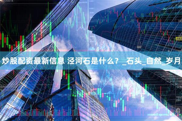 炒股配资最新信息 泾河石是什么？_石头_自然_岁月