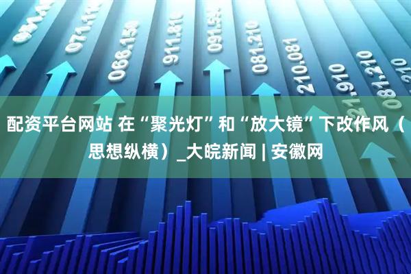 配资平台网站 在“聚光灯”和“放大镜”下改作风（思想纵横）_大皖新闻 | 安徽网