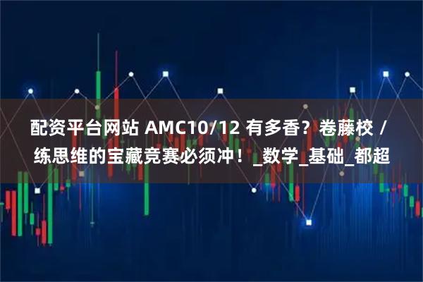配资平台网站 AMC10/12 有多香？卷藤校 / 练思维的宝藏竞赛必须冲！_数学_基础_都超