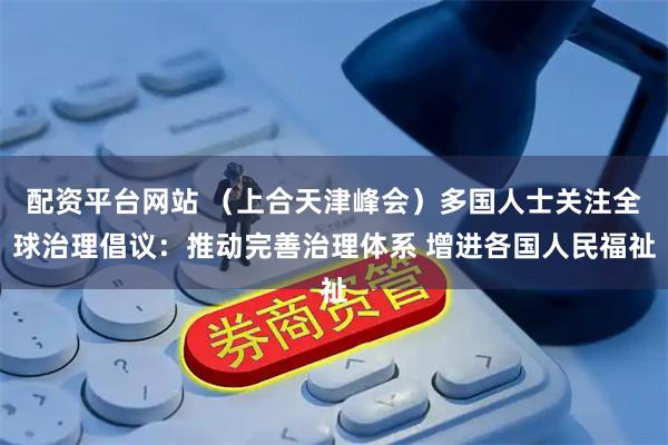 配资平台网站 （上合天津峰会）多国人士关注全球治理倡议：推动完善治理体系 增进各国人民福祉