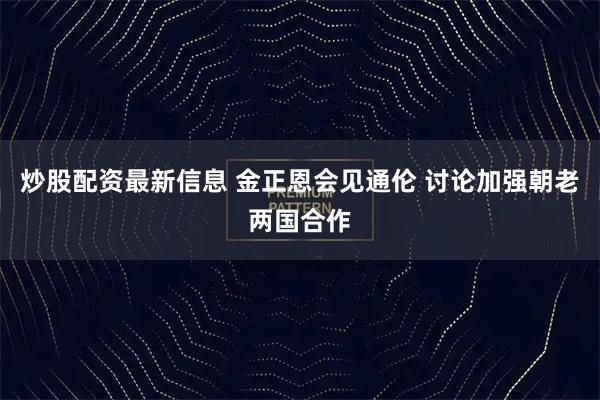 炒股配资最新信息 金正恩会见通伦 讨论加强朝老两国合作