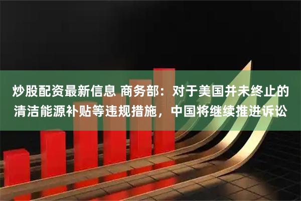 炒股配资最新信息 商务部：对于美国并未终止的清洁能源补贴等违规措施，中国将继续推进诉讼