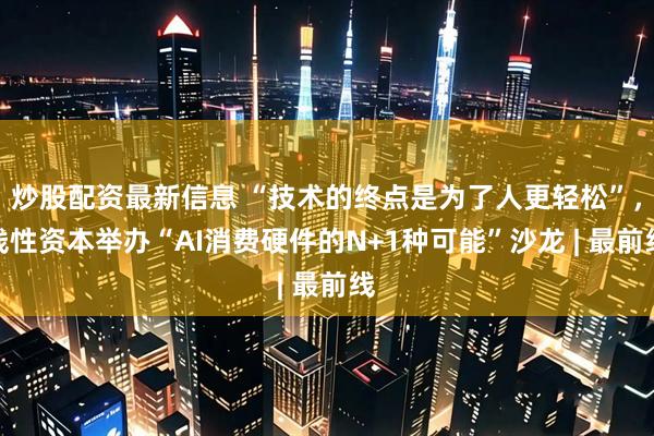 炒股配资最新信息 “技术的终点是为了人更轻松”，线性资本举办“AI消费硬件的N+1种可能”沙龙 | 最前线