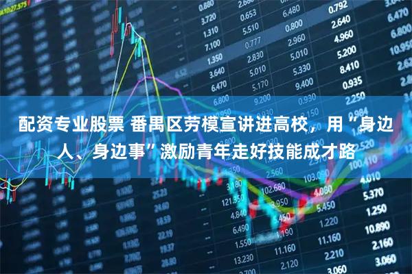 配资专业股票 番禺区劳模宣讲进高校，用“身边人、身边事”激励青年走好技能成才路