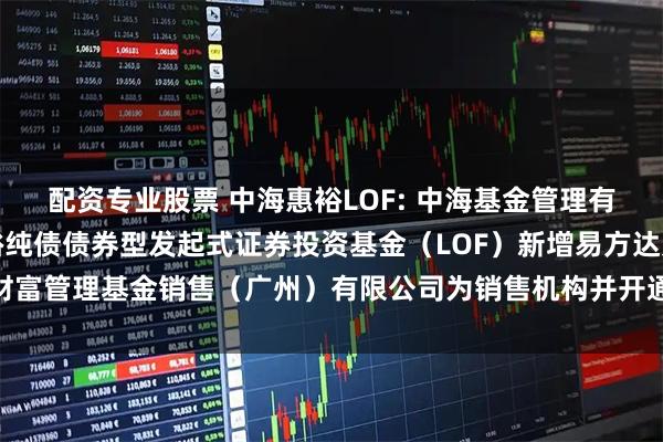 配资专业股票 中海惠裕LOF: 中海基金管理有限公司关于旗下中海惠裕纯债债券型发起式证券投资基金（LOF）新增易方达财富管理基金销售（广州）有限公司为销售机构并开通定期定额投资业务的公告