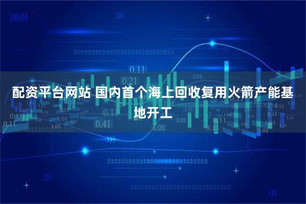 配资平台网站 国内首个海上回收复用火箭产能基地开工